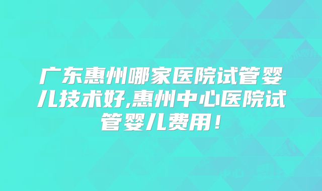 广东惠州哪家医院试管婴儿技术好,惠州中心医院试管婴儿费用！