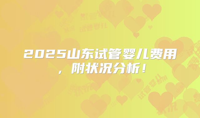 2025山东试管婴儿费用,附状况分析!