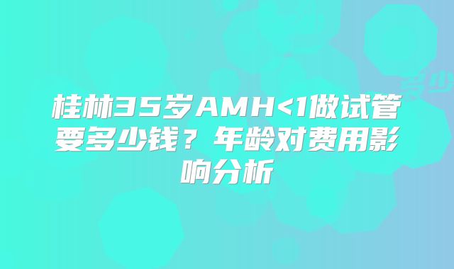 桂林35岁AMH<1做试管要多少钱？年龄对费用影响分析