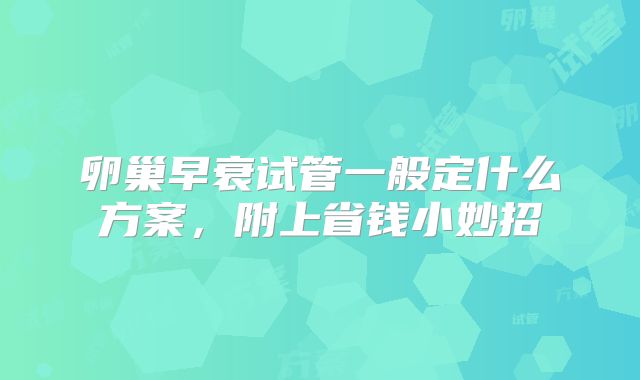 卵巢早衰试管一般定什么方案，附上省钱小妙招