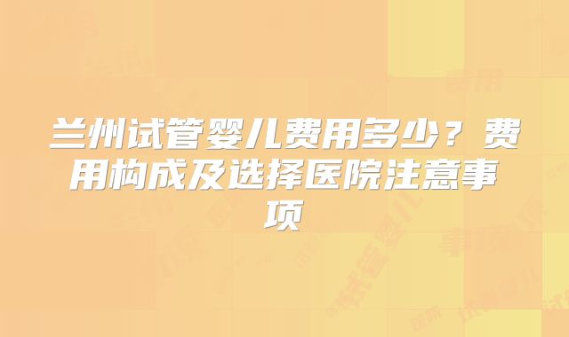 兰州试管婴儿费用多少？费用构成及选择医院注意事项