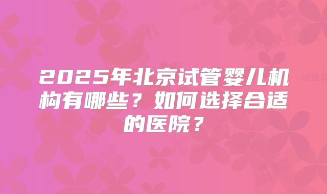 2025年北京试管婴儿机构有哪些？如何选择合适的医院？