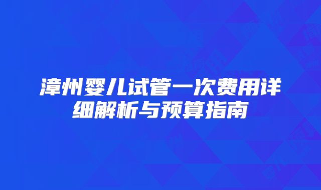 漳州婴儿试管一次费用详细解析与预算指南