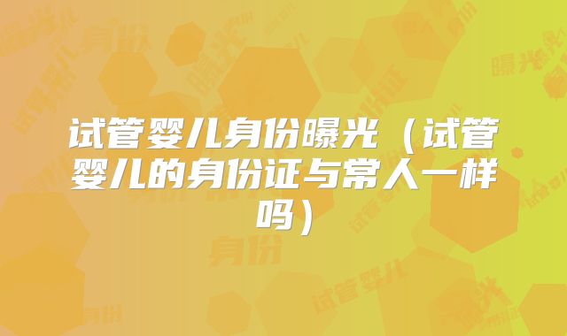 试管婴儿身份曝光（试管婴儿的身份证与常人一样吗）