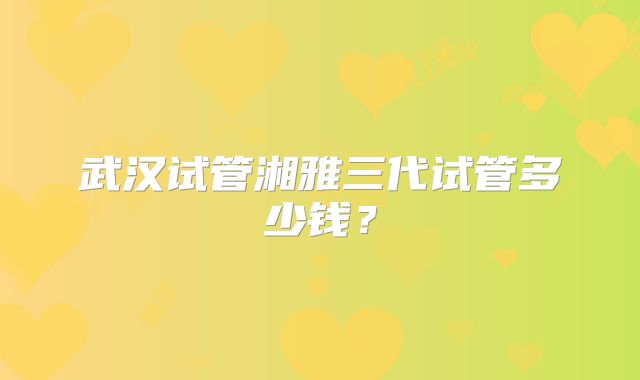 武汉试管湘雅三代试管多少钱？