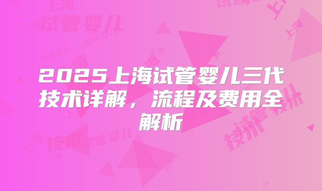 2025上海试管婴儿三代技术详解，流程及费用全解析