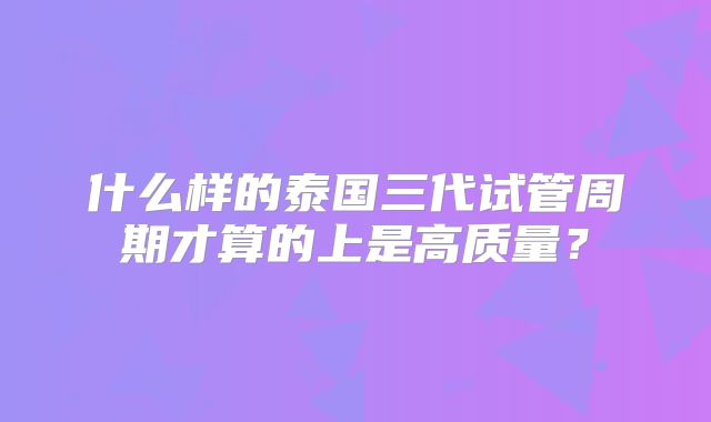 什么样的泰国三代试管周期才算的上是高质量?