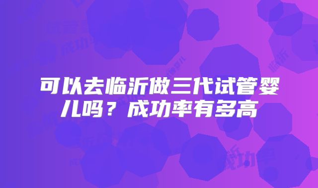 可以去临沂做三代试管婴儿吗？成功率有多高
