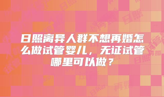 日照离异人群不想再婚怎么做试管婴儿，无证试管哪里可以做？