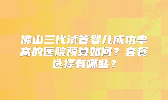 佛山三代试管婴儿成功率高的医院预算如何？套餐选择有哪些？