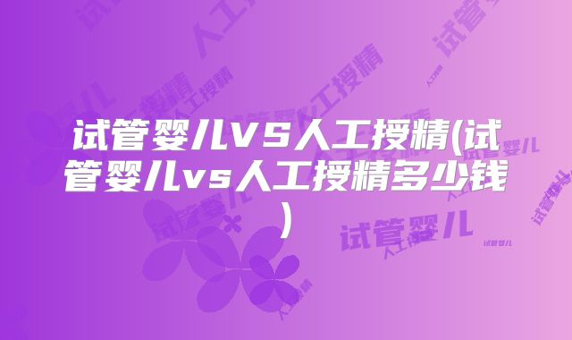 试管婴儿VS人工授精(试管婴儿vs人工授精多少钱)