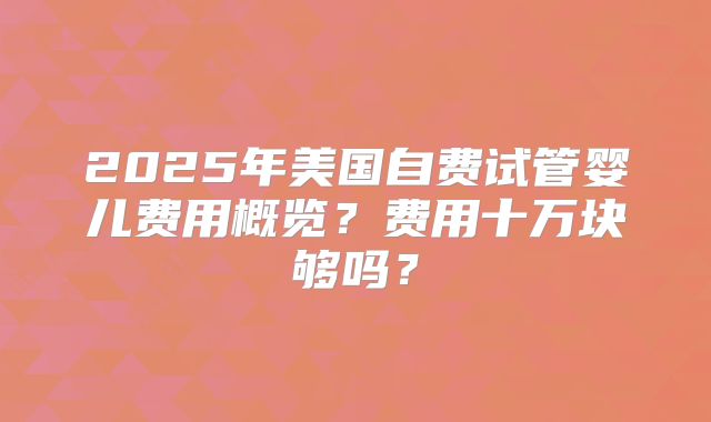 2025年美国自费试管婴儿费用概览?费用十万块够吗?