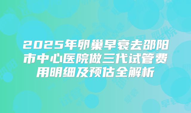 2025年卵巢早衰去邵阳市中心医院做三代试管费用明细及预估全解析