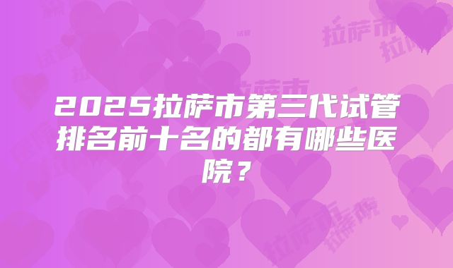 2025拉萨市第三代试管排名前十名的都有哪些医院？