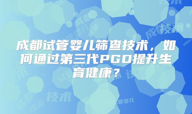 成都试管婴儿筛查技术，如何通过第三代PGD提升生育健康？