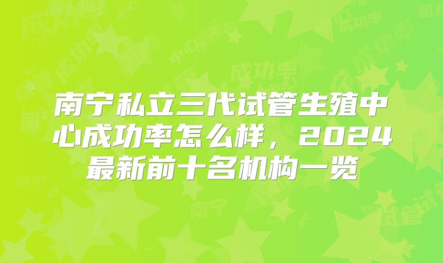 南宁私立三代试管生殖中心成功率怎么样,2024最新前十名机构一览