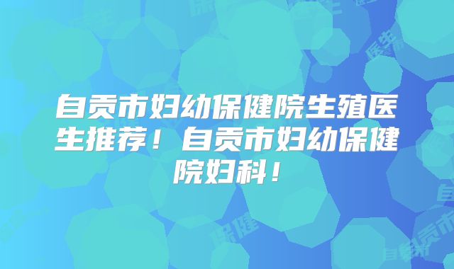 自贡市妇幼保健院生殖医生推荐!自贡市妇幼保健院妇科!