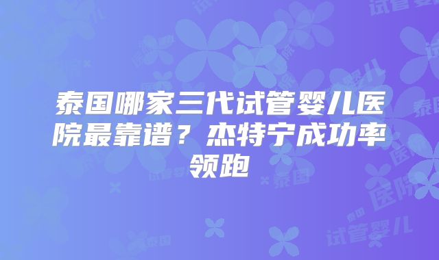 泰国哪家三代试管婴儿医院最靠谱？杰特宁成功率领跑