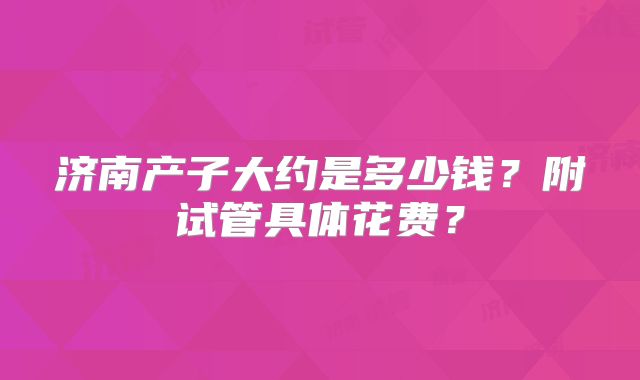 济南产子大约是多少钱？附试管具体花费？