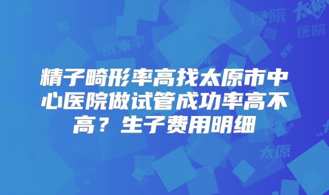 精子畸形率高找太原市中心医院做试管成功率高不高？生子费用明细