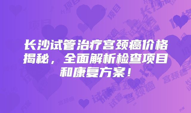 长沙试管治疗宫颈癌价格揭秘，全面解析检查项目和康复方案！