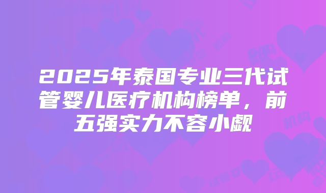 2025年泰国专业三代试管婴儿医疗机构榜单，前五强实力不容小觑