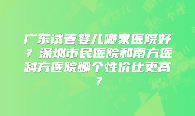 广东试管婴儿哪家医院好？深圳市民医院和南方医科方医院哪个性价比更高？