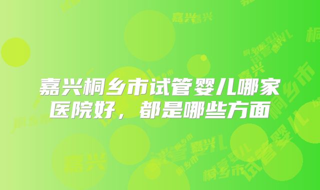 嘉兴桐乡市试管婴儿哪家医院好，都是哪些方面