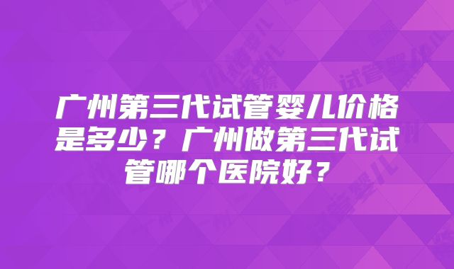 广州第三代试管婴儿价格是多少？广州做第三代试管哪个医院好？