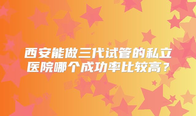 西安能做三代试管的私立医院哪个成功率比较高？