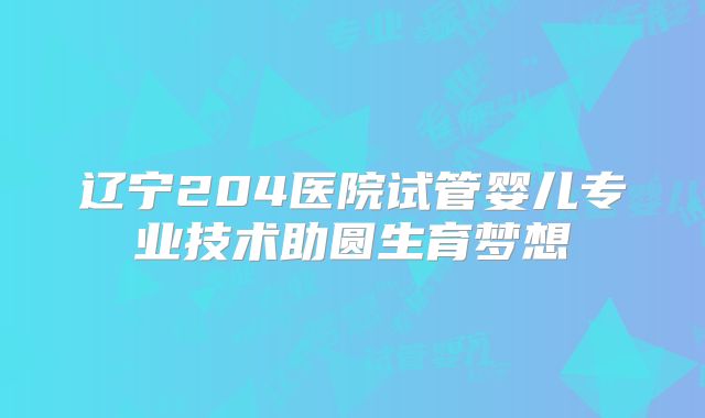 辽宁204医院试管婴儿专业技术助圆生育梦想