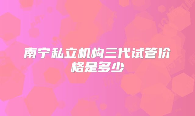 南宁私立机构三代试管价格是多少