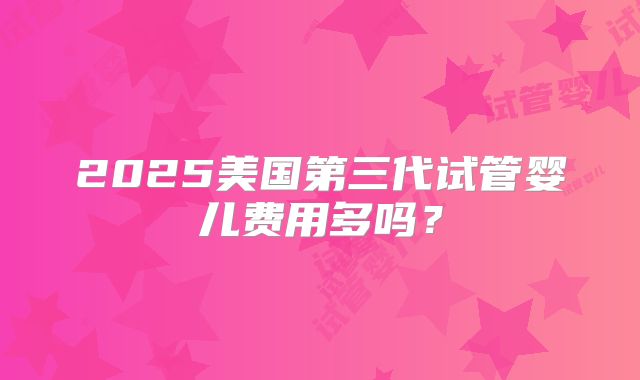 2025美国第三代试管婴儿费用多吗?