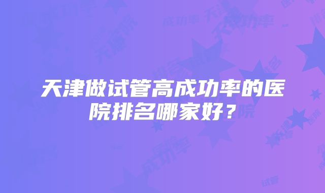 天津做试管高成功率的医院排名哪家好?