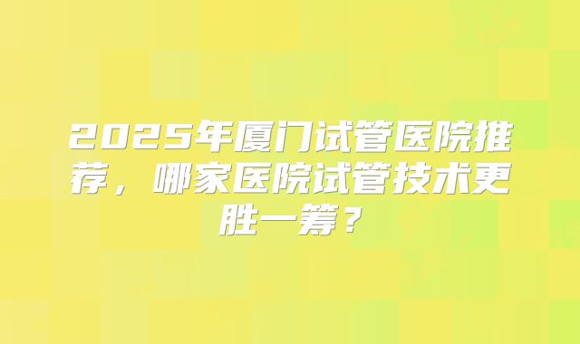 2025年厦门试管医院推荐，哪家医院试管技术更胜一筹？