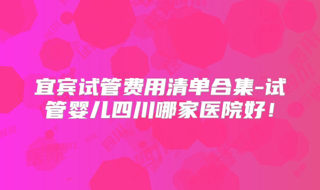 宜宾试管费用清单合集-试管婴儿四川哪家医院好！