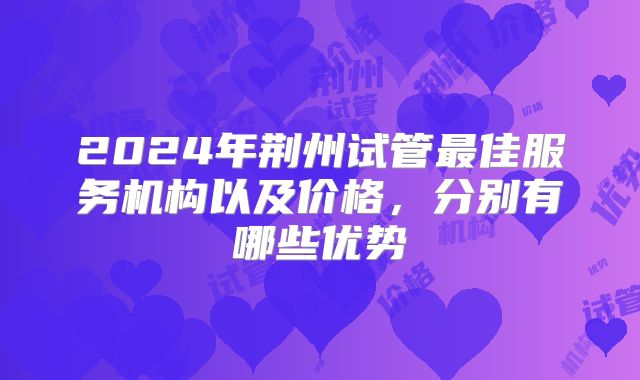 2024年荆州试管最佳服务机构以及价格，分别有哪些优势
