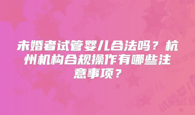 未婚者试管婴儿合法吗？杭州机构合规操作有哪些注意事项？
