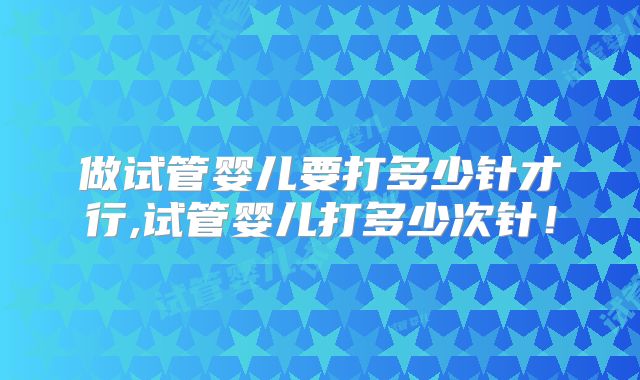 做试管婴儿要打多少针才行,试管婴儿打多少次针！