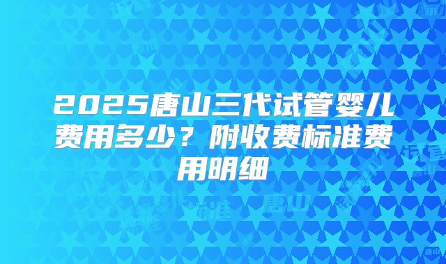 2025唐山三代试管婴儿费用多少？附收费标准费用明细