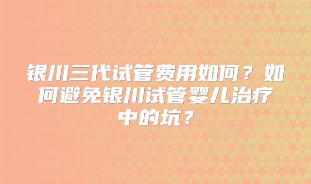 银川三代试管费用如何?如何避免银川试管婴儿治疗中的坑?