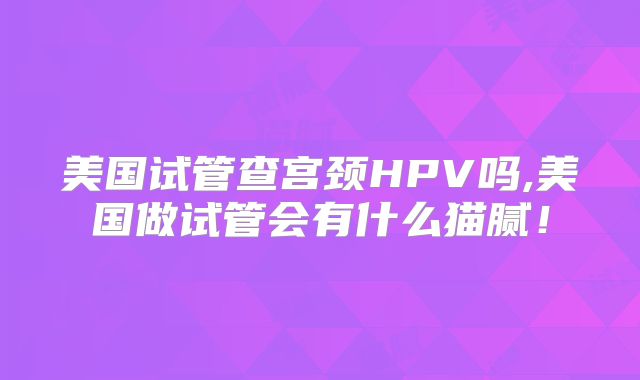 美国试管查宫颈HPV吗,美国做试管会有什么猫腻！