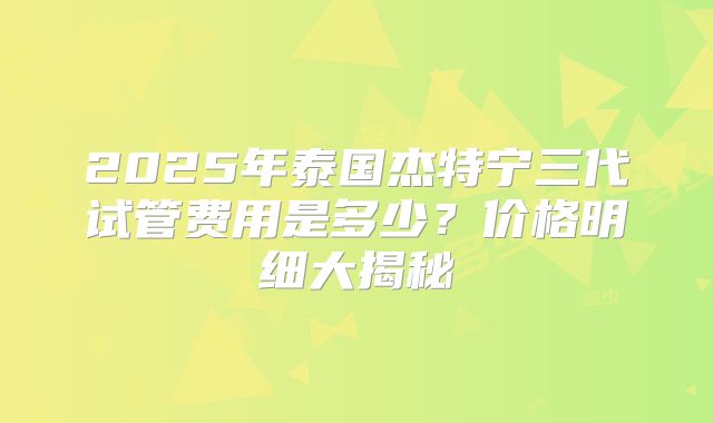2025年泰国杰特宁三代试管费用是多少？价格明细大揭秘