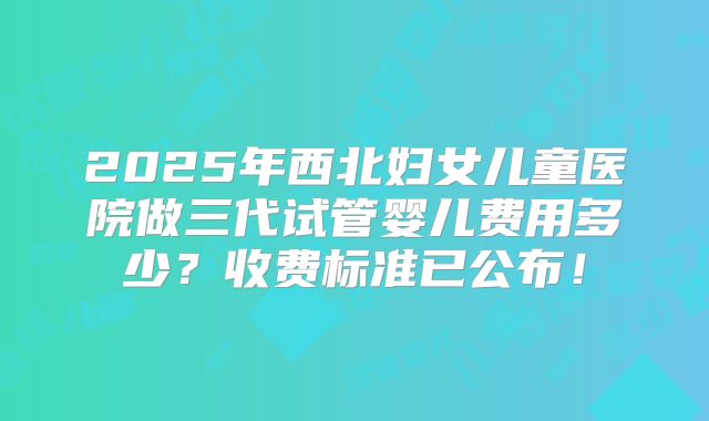 2025年西北妇女儿童医院做三代试管婴儿费用多少?收费标准已公布!