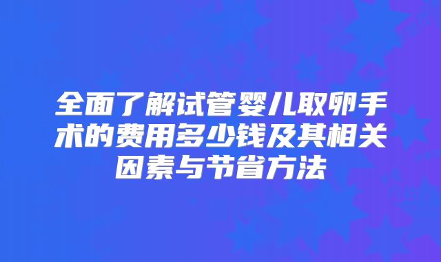 全面了解试管婴儿取卵手术的费用多少钱及其相关因素与节省方法