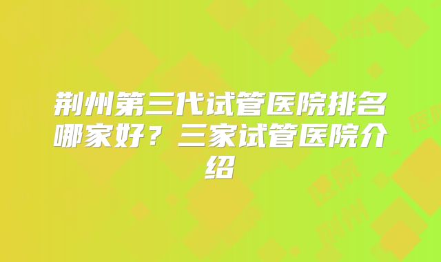 荆州第三代试管医院排名哪家好？三家试管医院介绍