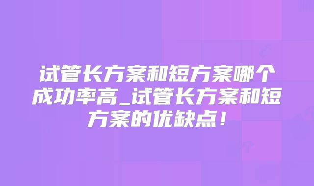 试管长方案和短方案哪个成功率高_试管长方案和短方案的优缺点!
