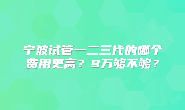 宁波试管一二三代的哪个费用更高？9万够不够？