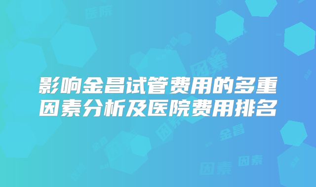 影响金昌试管费用的多重因素分析及医院费用排名
