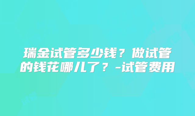 瑞金试管多少钱？做试管的钱花哪儿了？-试管费用